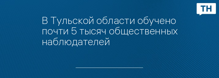 В Тульской области обучено почти 5 тысяч общественных наблюдателей