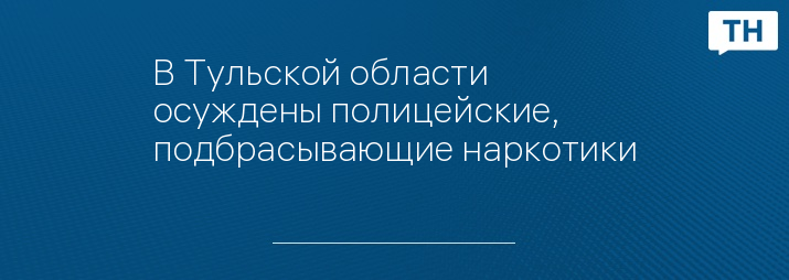 В Тульской области осуждены полицейские, подбрасывающие наркотики