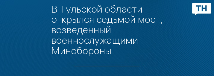 В Тульской области открылся седьмой мост, возведенный военнослужащими Минобороны