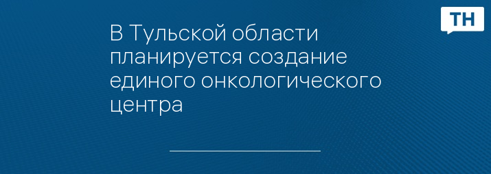 В Тульской области планируется создание единого онкологического центра