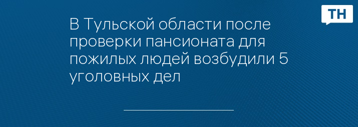 В Тульской области после проверки пансионата для пожилых людей возбудили 5 уголовных дел 