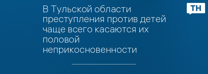 В Тульской области преступления против детей чаще всего касаются их половой неприкосновенности