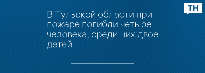 В Тульской области при пожаре погибли четыре человека, среди них двое детей