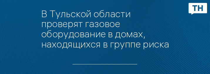 В Тульской области проверят газовое оборудование в домах, находящихся в группе риска