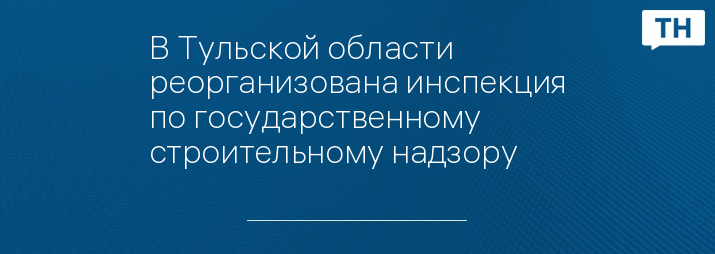 В Тульской области реорганизована инспекция по государственному строительному надзору