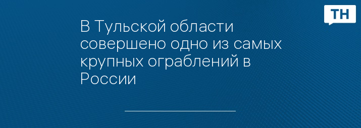 В Тульской области совершено одно из самых крупных ограблений в России