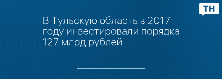 В Тульскую область в 2017 году инвестировали порядка 127 млрд рублей 