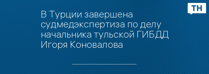 В Турции завершена судмедэкспертиза по делу начальника тульской ГИБДД Игоря Коновалова