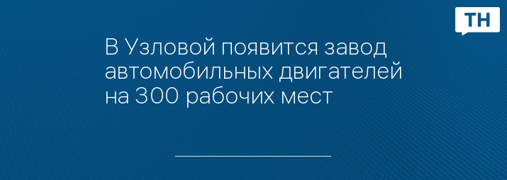 В Узловой появится завод автомобильных двигателей на 300 рабочих мест