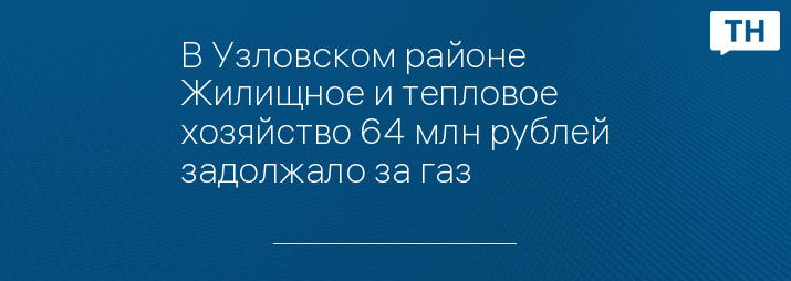 В Узловском районе Жилищное и тепловое хозяйство 64 млн рублей задолжало за газ