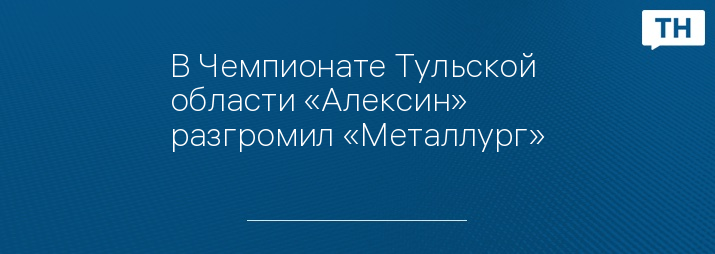 В Чемпионате Тульской области «Алексин» разгромил «Металлург»