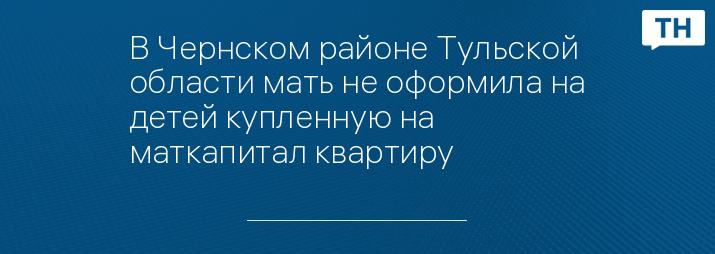 В Чернском районе Тульской области мать не оформила на детей купленную на маткапитал квартиру