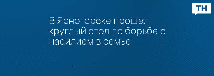 В Ясногорске прошел круглый стол по борьбе с насилием в семье