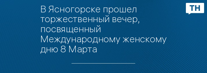 В Ясногорске прошел торжественный вечер, посвященный Международному женскому дню 8 Марта