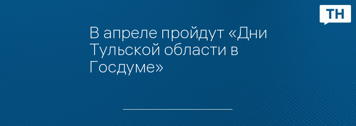 В апреле пройдут «Дни Тульской области в Госдуме»