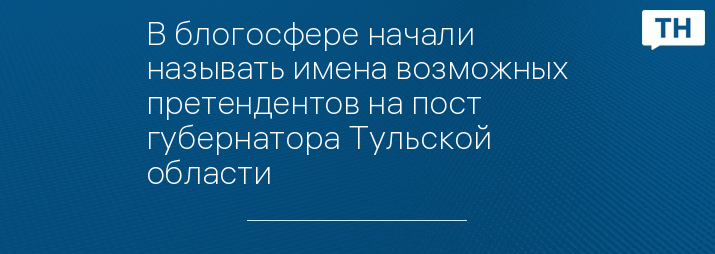 В блогосфере начали называть имена возможных претендентов на пост губернатора Тульской области