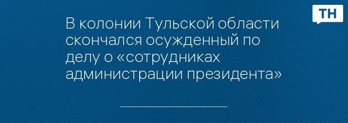 В колонии Тульской области скончался осужденный по делу о «сотрудниках администрации президента»