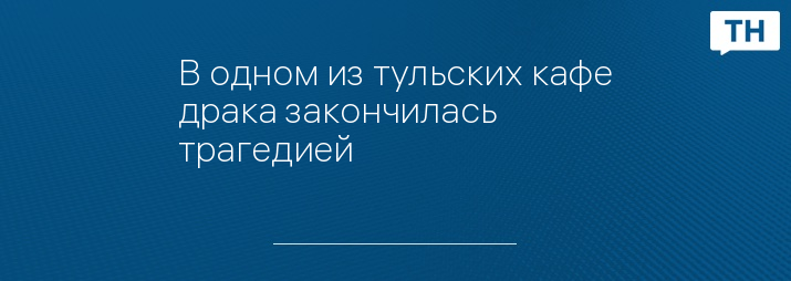 В одном из тульских кафе драка закончилась трагедией