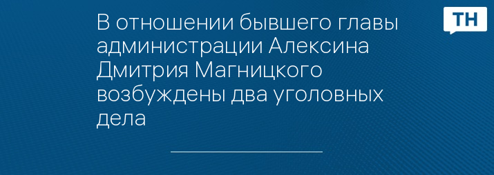 В отношении бывшего главы администрации Алексина Дмитрия Магницкого возбуждены два уголовных дела