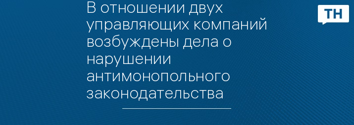 В отношении двух управляющих компаний возбуждены дела о нарушении антимонопольного законодательства