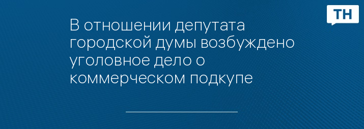 В отношении депутата городской думы возбуждено уголовное дело о коммерческом подкупе