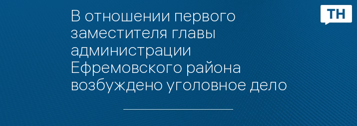 В отношении первого заместителя главы администрации Ефремовского района возбуждено уголовное дело