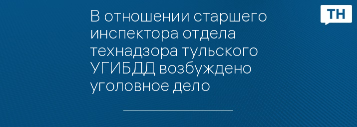 В отношении старшего инспектора отдела технадзора тульского УГИБДД возбуждено уголовное дело