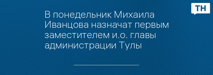 В понедельник Михаила Иванцова назначат первым заместителем и.о. главы администрации Тулы