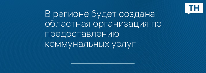 В регионе будет создана областная организация по предоставлению коммунальных услуг