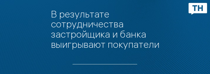 В результате сотрудничества застройщика и банка выигрывают покупатели
