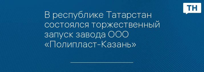 В республике Татарстан состоялся торжественный запуск завода ООО «Полипласт-Казань»