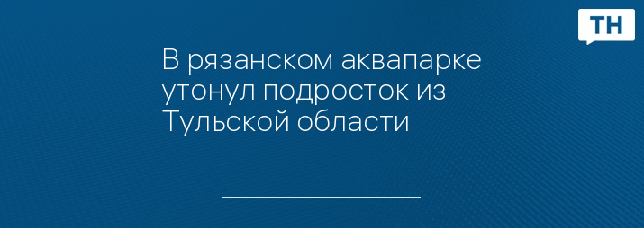 В рязанском аквапарке утонул подросток из Тульской области