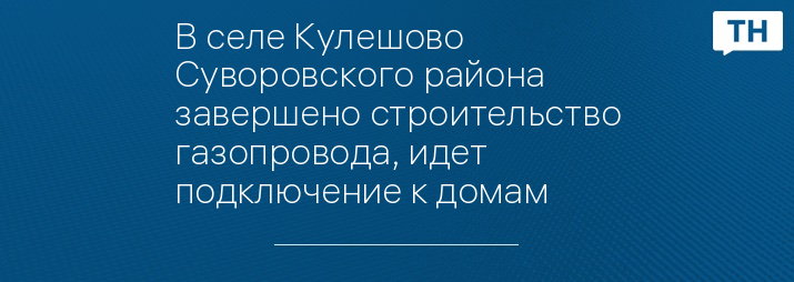 В селе Кулешово Суворовского района завершено строительство газопровода, идет подключение к домам