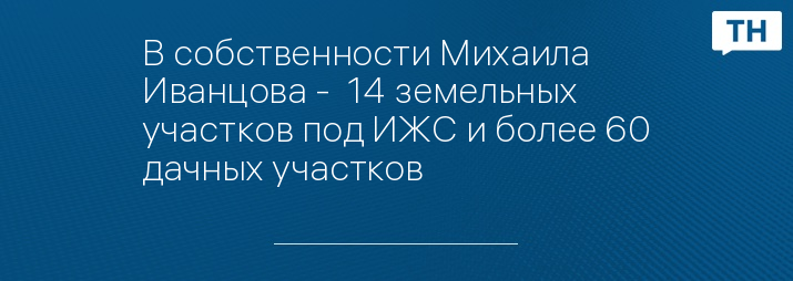 В собственности Михаила Иванцова -  14 земельных участков под ИЖС и более 60 дачных участков