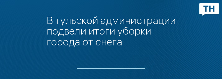 В тульской администрации подвели итоги уборки города от снега