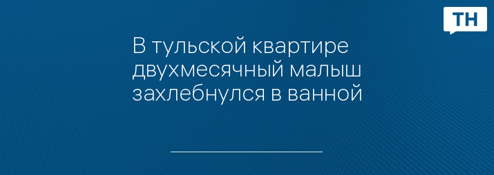 В тульской квартире двухмесячный малыш захлебнулся в ванной