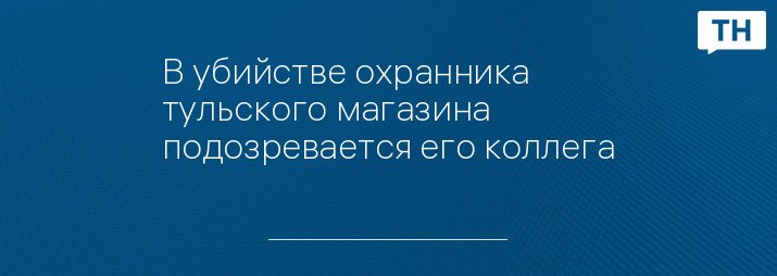 В убийстве охранника тульского магазина подозревается его коллега