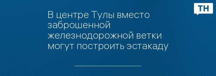 В центре Тулы вместо заброшенной железнодорожной ветки могут построить эстакаду