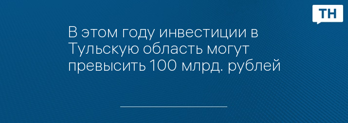 В этом году инвестиции в Тульскую область могут превысить 100 млрд. рублей