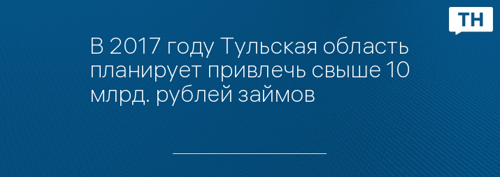 В 2017 году Тульская область планирует привлечь свыше 10 млрд. рублей займов