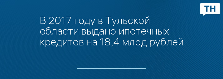 В 2017 году в Тульской области выдано ипотечных кредитов на 18,4 млрд рублей