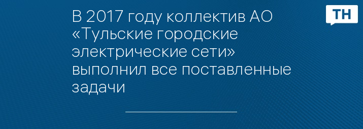 В 2017 году коллектив АО «Тульские городские электрические сети» выполнил все поставленные задачи