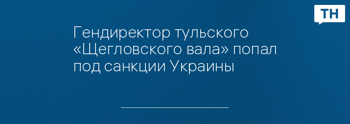 Гендиректор тульского «Щегловского вала» попал под санкции Украины