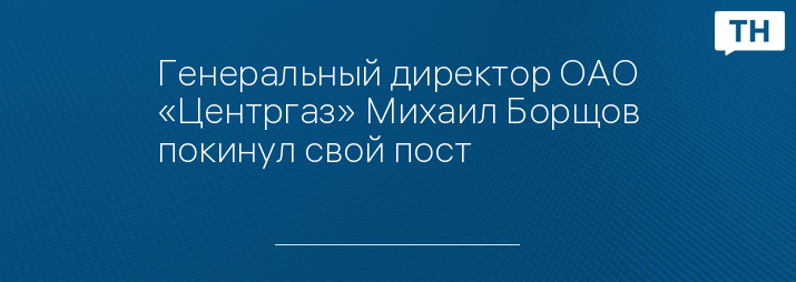 Генеральный директор ОАО «Центргаз» Михаил Борщов покинул свой пост