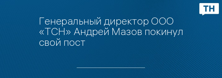 Генеральный директор ООО «ТСН» Андрей Мазов покинул свой пост