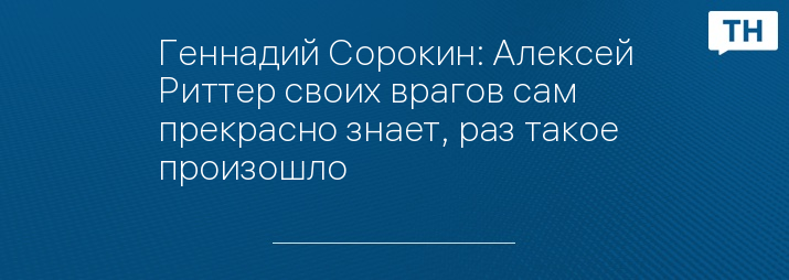 Геннадий Сорокин: Алексей Риттер своих врагов сам прекрасно знает, раз такое произошло