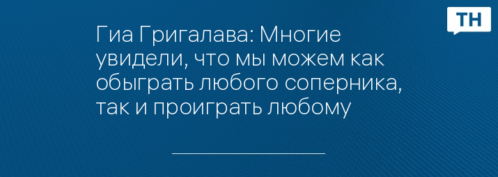 Гиа Григалава: Многие увидели, что мы можем как обыграть любого соперника, так и проиграть любому