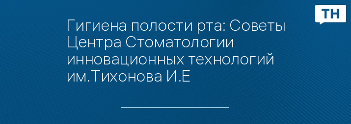 Гигиена полости рта: Советы Центра Стоматологии инновационных технологий им.Тихонова И.Е