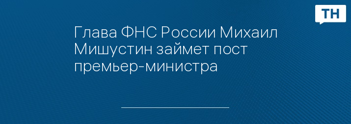 Глава ФНС России Михаил Мишустин займет пост премьер-министра