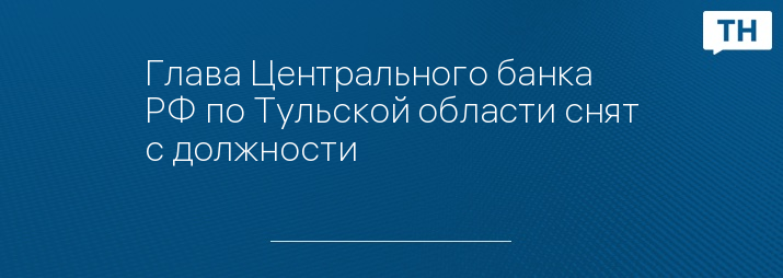 Глава Центрального банка РФ по Тульской области снят с должности